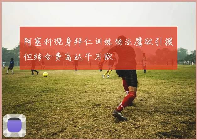 阿塞科现身拜仁训练场法鹰欲引援但转会费高达千万欧