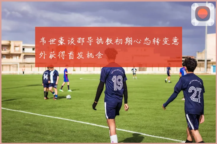 韦世豪谈邵导执教初期心态转变意外获得首发机会