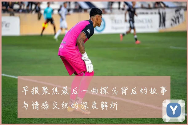 早报聚焦最后一曲探戈背后的故事与情感交织的深度解析