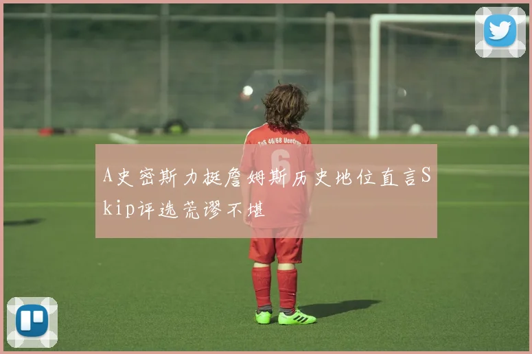 A史密斯力挺詹姆斯历史地位直言Skip评选荒谬不堪