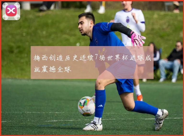 梅西创造历史连续7场世界杯进球成就震撼全球