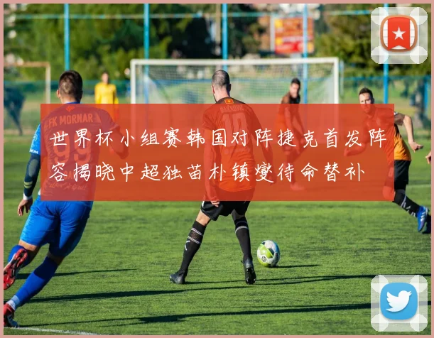世界杯小组赛韩国对阵捷克首发阵容揭晓中超独苗朴镇燮待命替补