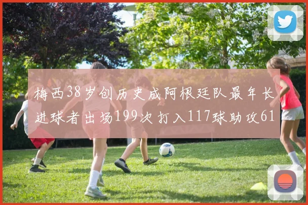 梅西38岁创历史成阿根廷队最年长进球者出场199次打入117球助攻61次