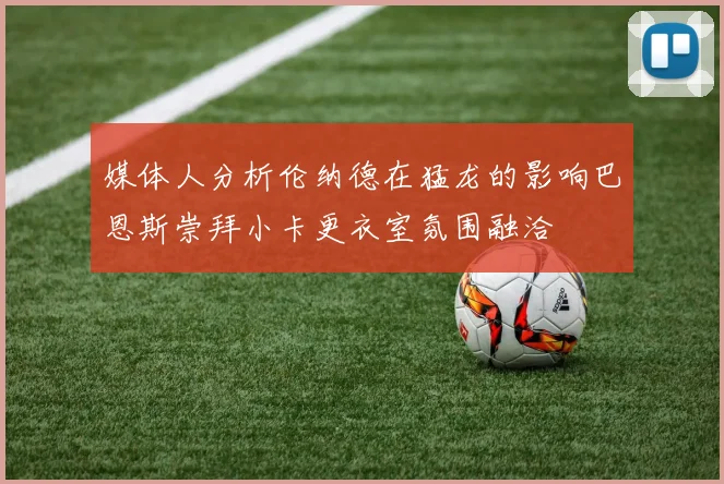 媒体人分析伦纳德在猛龙的影响巴恩斯崇拜小卡更衣室氛围融洽