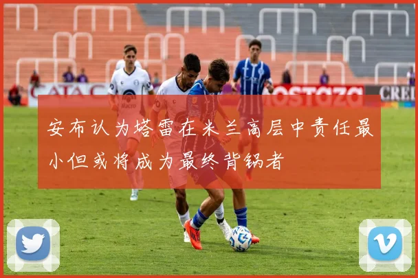 安布认为塔雷在米兰高层中责任最小但或将成为最终背锅者