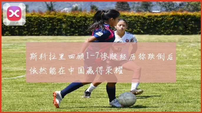 斯科拉里回顾1-7惨败经历称跌倒后依然能在中国赢得荣耀