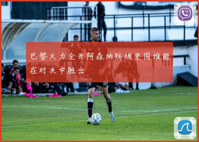 巴黎火力全开阿森纳防线坚固谁能在对决中胜出