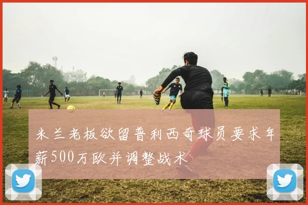 米兰老板欲留普利西奇球员要求年薪500万欧并调整战术