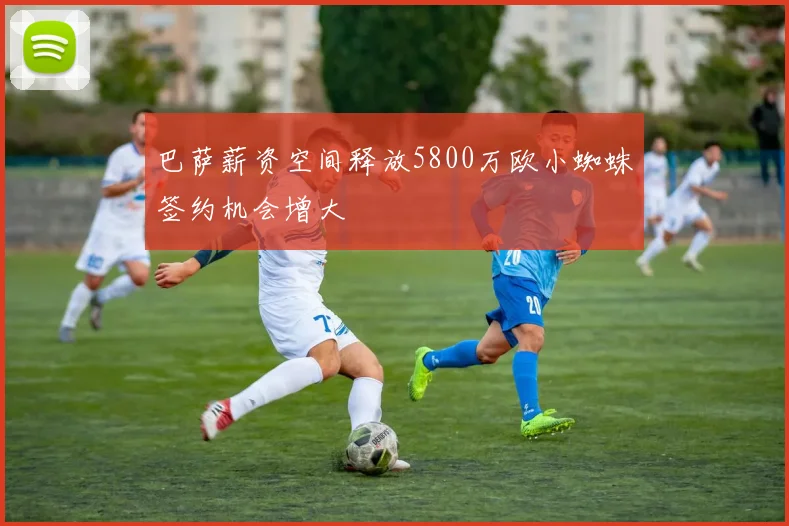 巴萨薪资空间释放5800万欧小蜘蛛签约机会增大