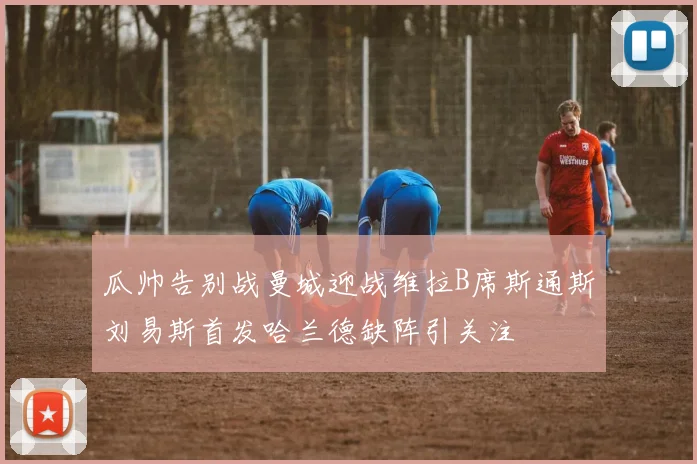 瓜帅告别战曼城迎战维拉B席斯通斯刘易斯首发哈兰德缺阵引关注