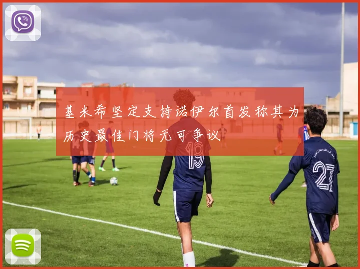 基米希坚定支持诺伊尔首发称其为历史最佳门将无可争议