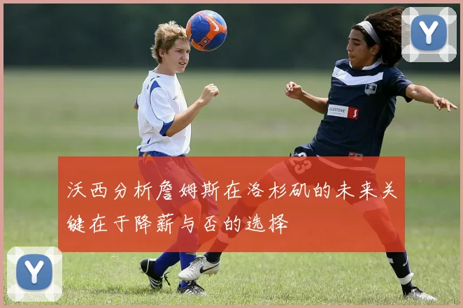 沃西分析詹姆斯在洛杉矶的未来关键在于降薪与否的选择