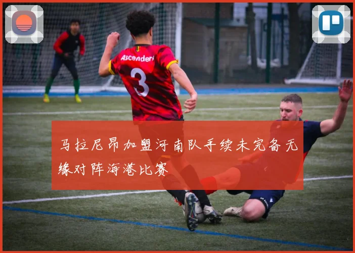 马拉尼昂加盟河南队手续未完备无缘对阵海港比赛