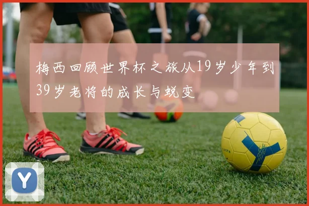 梅西回顾世界杯之旅从19岁少年到39岁老将的成长与蜕变