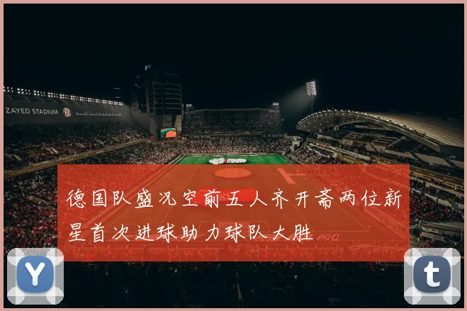 德国队盛况空前五人齐开斋两位新星首次进球助力球队大胜